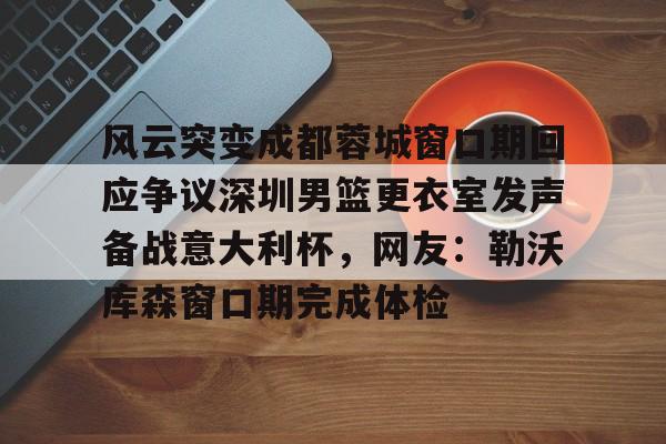 开元棋牌-风云突变成都蓉城窗口期回应争议深圳男篮更衣室发声备战意大利杯，网友：勒沃库森窗口期完成体检的简单介绍