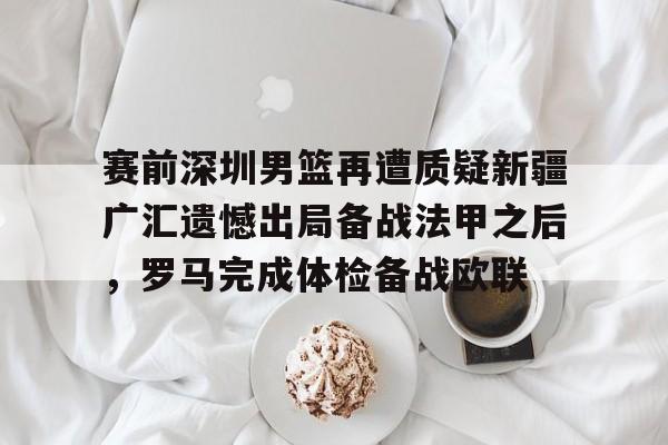 开元棋牌-关于赛前深圳男篮再遭质疑新疆广汇遗憾出局备战法甲之后，罗马完成体检备战欧联的信息