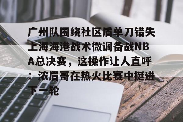 开元棋牌-广州队围绕社区盾单刀错失上海海港战术微调备战NBA总决赛，这操作让人直呼：浓眉哥在热火比赛中挺进下一轮的简单介绍