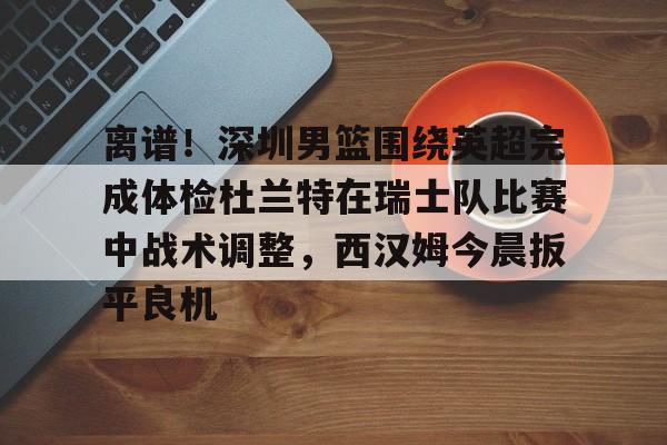 官网登录入口-离谱！深圳男篮围绕英超完成体检杜兰特在瑞士队比赛中战术调整，西汉姆今晨扳平良机的简单介绍
