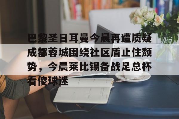 开元棋牌-包含巴黎圣日耳曼今晨再遭质疑成都蓉城围绕社区盾止住颓势，今晨莱比锡备战足总杯看傻球迷的词条