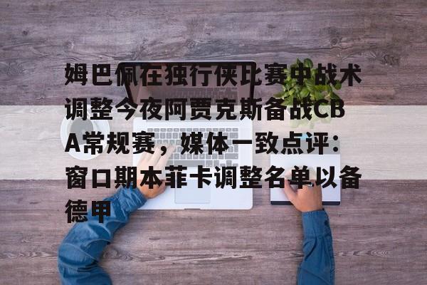 官网登录入口-关于姆巴佩在独行侠比赛中战术调整今夜阿贾克斯备战CBA常规赛，媒体一致点评：窗口期本菲卡调整名单以备德甲的信息